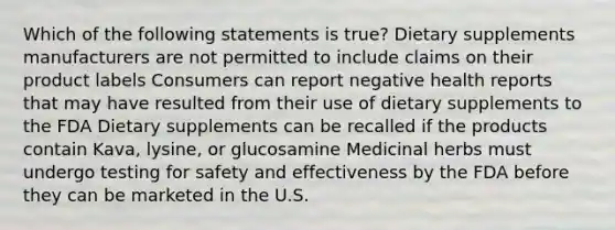 Which of the following statements is true? Dietary supplements manufacturers are not permitted to include claims on their product labels Consumers can report negative health reports that may have resulted from their use of dietary supplements to the FDA Dietary supplements can be recalled if the products contain Kava, lysine, or glucosamine Medicinal herbs must undergo testing for safety and effectiveness by the FDA before they can be marketed in the U.S.