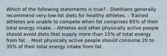 Which of the following statements is true? - Dietitians generally recommend very-low-fat diets for healthy athletes. - Trained athletes are unable to compete when fat comprises 65% of their total energy intake. - Athletes and other physically active people should avoid diets that supply more than 15% of total energy from fat. - Most physically active people should consume 20 to 35% of their total energy intake from fat.