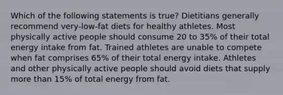 Which of the following statements is true? Dietitians generally recommend very-low-fat diets for healthy athletes. Most physically active people should consume 20 to 35% of their total energy intake from fat. Trained athletes are unable to compete when fat comprises 65% of their total energy intake. Athletes and other physically active people should avoid diets that supply more than 15% of total energy from fat.