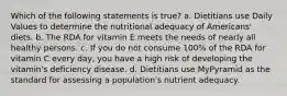 Which of the following statements is true? a. Dietitians use Daily Values to determine the nutritional adequacy of Americans' diets. b. The RDA for vitamin E meets the needs of nearly all healthy persons. c. If you do not consume 100% of the RDA for vitamin C every day, you have a high risk of developing the vitamin's deficiency disease. d. Dietitians use MyPyramid as the standard for assessing a population's nutrient adequacy.