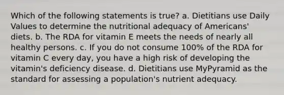 Which of the following statements is true? a. Dietitians use Daily Values to determine the nutritional adequacy of Americans' diets. b. The RDA for vitamin E meets the needs of nearly all healthy persons. c. If you do not consume 100% of the RDA for vitamin C every day, you have a high risk of developing the vitamin's deficiency disease. d. Dietitians use MyPyramid as the standard for assessing a population's nutrient adequacy.