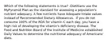 Which of the following statements is true? -Dietitians use the MyPyramid Plan as the standard for assessing a population's nutrient adequacy. A few nutrients have Adequate Intake values instead of Recommended Dietary Allowances.  If you do not consume 100% of the RDA for vitamin C each day, you have a high risk of developing the vitamin's deficiency disease. The Food and Nutrition Board of the Institute of Medicine established Daily Values to determine the nutritional adequacy of Americans' diets.