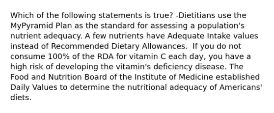 Which of the following statements is true? -Dietitians use the MyPyramid Plan as the standard for assessing a population's nutrient adequacy. A few nutrients have Adequate Intake values instead of Recommended Dietary Allowances.  If you do not consume 100% of the RDA for vitamin C each day, you have a high risk of developing the vitamin's deficiency disease. The Food and Nutrition Board of the Institute of Medicine established Daily Values to determine the nutritional adequacy of Americans' diets.