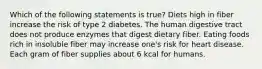 Which of the following statements is true? Diets high in fiber increase the risk of type 2 diabetes. The human digestive tract does not produce enzymes that digest dietary fiber. Eating foods rich in insoluble fiber may increase one's risk for heart disease. Each gram of fiber supplies about 6 kcal for humans.