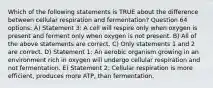 Which of the following statements is TRUE about the difference between cellular respiration and fermentation? Question 64 options: A) Statement 3: A cell will respire only when oxygen is present and ferment only when oxygen is not present. B) All of the above statements are correct. C) Only statements 1 and 2 are correct. D) Statement 1: An aerobic organism growing in an environment rich in oxygen will undergo cellular respiration and not fermentation. E) Statement 2: Cellular respiration is more efficient, produces more ATP, than fermentation.