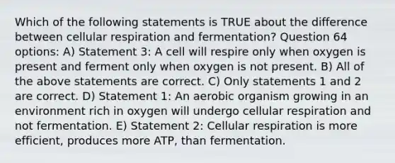 Which of the following statements is TRUE about the difference between cellular respiration and fermentation? Question 64 options: A) Statement 3: A cell will respire only when oxygen is present and ferment only when oxygen is not present. B) All of the above statements are correct. C) Only statements 1 and 2 are correct. D) Statement 1: An aerobic organism growing in an environment rich in oxygen will undergo cellular respiration and not fermentation. E) Statement 2: Cellular respiration is more efficient, produces more ATP, than fermentation.