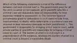 Which of the following statements is true of the difference between civil and criminal law? a. The government pays for all the costs incurred in civil lawsuits, while plaintiffs who file a criminal case are required to bear all responsibility for trial expenses related to prosecution. b. The common types of punishments given to defendants in civil cases include fines, imprisonment, or death; while defendants in a criminal case are required to bear monetary damages as their punishment. c. The government is responsible for bringing a civil case to court, while private parties or plaintiffs are responsible for bringing criminal cases to court. d. The burden of proof in a civil court is a preponderance of the evidence, whereas the burden of proof in a criminal court is beyond a reasonable doubt