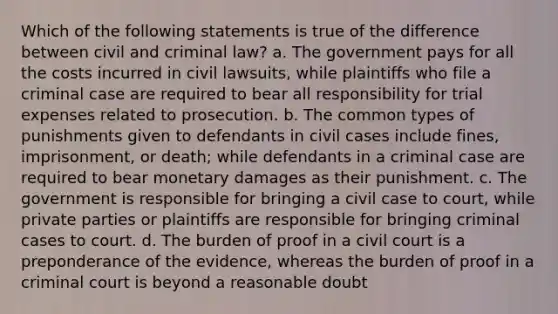 Which of the following statements is true of the difference between civil and criminal law? a. The government pays for all the costs incurred in civil lawsuits, while plaintiffs who file a criminal case are required to bear all responsibility for trial expenses related to prosecution. b. The common types of punishments given to defendants in civil cases include fines, imprisonment, or death; while defendants in a criminal case are required to bear monetary damages as their punishment. c. The government is responsible for bringing a civil case to court, while private parties or plaintiffs are responsible for bringing criminal cases to court. d. The burden of proof in a civil court is a preponderance of the evidence, whereas the burden of proof in a criminal court is beyond a reasonable doubt