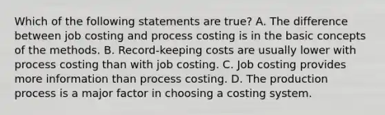 Which of the following statements are true? A. The difference between job costing and process costing is in the basic concepts of the methods. B. Record-keeping costs are usually lower with process costing than with job costing. C. Job costing provides more information than process costing. D. The production process is a major factor in choosing a costing system.