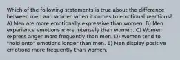 Which of the following statements is true about the difference between men and women when it comes to emotional reactions? A) Men are more emotionally expressive than women. B) Men experience emotions more intensely than women. C) Women express anger more frequently than men. D) Women tend to "hold onto" emotions longer than men. E) Men display positive emotions more frequently than women.