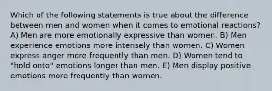 Which of the following statements is true about the difference between men and women when it comes to emotional reactions? A) Men are more emotionally expressive than women. B) Men experience emotions more intensely than women. C) Women express anger more frequently than men. D) Women tend to "hold onto" emotions longer than men. E) Men display positive emotions more frequently than women.