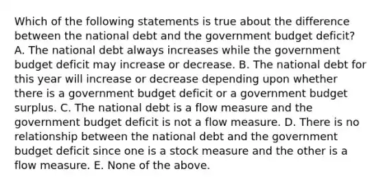 Which of the following statements is true about the difference between the national debt and the government budget deficit? A. The national debt always increases while the government budget deficit may increase or decrease. B. The national debt for this year will increase or decrease depending upon whether there is a government budget deficit or a government budget surplus. C. The national debt is a flow measure and the government budget deficit is not a flow measure. D. There is no relationship between the national debt and the government budget deficit since one is a stock measure and the other is a flow measure. E. None of the above.