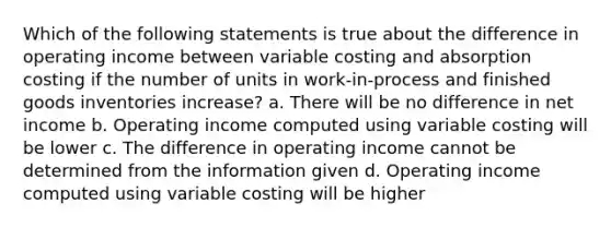 Which of the following statements is true about the difference in operating income between variable costing and absorption costing if the number of units in work-in-process and finished goods inventories increase? a. There will be no difference in net income b. Operating income computed using variable costing will be lower c. The difference in operating income cannot be determined from the information given d. Operating income computed using variable costing will be higher