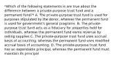 *Which of the following statements is are true about the difference between a private-purpose trust fund and a permanent fund?* A. The private-purpose trust fund is used for purposes stipulated by the donor, whereas the permanent fund is used for government's general programs. B. The private-purpose trust fund acts as a fiduciary for properties held for individuals, whereas the permanent fund earns revenue by selling supplies C. The private-purpose trust fund uses accrual basis of accounting, whereas the permanent fund uses modified accrual basis of accounting. D. The private-purpose trust fund has an expendable principal, whereas the permanent fund must maintain its principal.