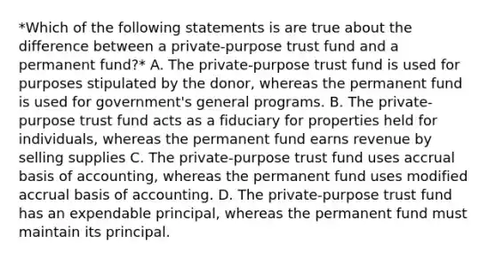 *Which of the following statements is are true about the difference between a private-purpose trust fund and a permanent fund?* A. The private-purpose trust fund is used for purposes stipulated by the donor, whereas the permanent fund is used for government's general programs. B. The private-purpose trust fund acts as a fiduciary for properties held for individuals, whereas the permanent fund earns revenue by selling supplies C. The private-purpose trust fund uses accrual basis of accounting, whereas the permanent fund uses modified accrual basis of accounting. D. The private-purpose trust fund has an expendable principal, whereas the permanent fund must maintain its principal.