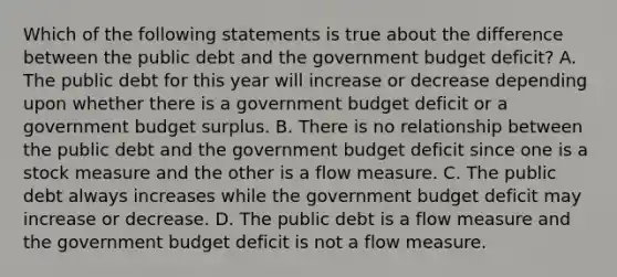 Which of the following statements is true about the difference between the public debt and the government budget​ deficit? A. The public debt for this year will increase or decrease depending upon whether there is a government budget deficit or a government budget surplus. B. There is no relationship between the public debt and the government budget deficit since one is a stock measure and the other is a flow measure. C. The public debt always increases while the government budget deficit may increase or decrease. D. The public debt is a flow measure and the government budget deficit is not a flow measure.