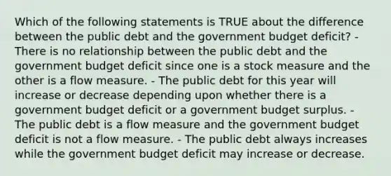 Which of the following statements is TRUE about the difference between the public debt and the government budget deficit? - There is no relationship between the public debt and the government budget deficit since one is a stock measure and the other is a flow measure. - The public debt for this year will increase or decrease depending upon whether there is a government budget deficit or a government budget surplus. - The public debt is a flow measure and the government budget deficit is not a flow measure. - The public debt always increases while the government budget deficit may increase or decrease.