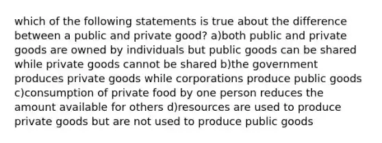 which of the following statements is true about the difference between a public and private good? a)both public and private goods are owned by individuals but public goods can be shared while private goods cannot be shared b)the government produces private goods while corporations produce public goods c)consumption of private food by one person reduces the amount available for others d)resources are used to produce private goods but are not used to produce public goods