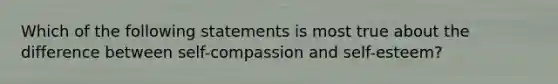 Which of the following statements is most true about the difference between self-compassion and self-esteem?