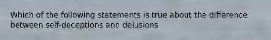 Which of the following statements is true about the difference between self-deceptions and delusions