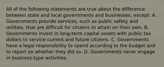 All of the following statements are true about the difference between state and local governments and businesses, except: A. Governments provide services, such as public safety and utilities, that are difficult for citizens to attain on their own. B. Governments invest in long-term capital assets with public tax dollars to service current and future citizens. C. Governments have a legal responsibility to spend according to the budget and to report on whether they did so. D. Governments never engage in business-type activities.