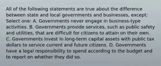 All of the following statements are true about the difference between state and local governments and businesses, except: Select one: A. Governments never engage in business-type activities. B. Governments provide services, such as public safety and utilities, that are difficult for citizens to attain on their own. C. Governments invest in long-term capital assets with public tax dollars to service current and future citizens. D. Governments have a legal responsibility to spend according to the budget and to report on whether they did so.