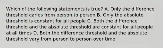 Which of the following statements is true? A. Only the difference threshold caries from person to person B. Only the absolute threshold is constant for all people C. Both the difference threshold and the absolute threshold are constant for all people at all times D. Both the difference threshold and the absolute threshold vary from person to person over time