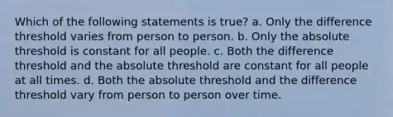 Which of the following statements is true? a. Only the difference threshold varies from person to person. b. Only the absolute threshold is constant for all people. c. Both the difference threshold and the absolute threshold are constant for all people at all times. d. Both the absolute threshold and the difference threshold vary from person to person over time.