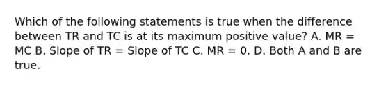 Which of the following statements is true when the difference between TR and TC is at its maximum positive​ value? A. MR​ = MC B. Slope of TR​ = Slope of TC C. MR​ = 0. D. Both A and B are true.