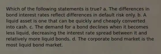 Which of the following statements is true? a. The differences in bond interest rates reflect differences in default risk only. b. A liquid asset is one that can be quickly and cheaply converted into cash. c. The demand for a bond declines when it becomes less liquid, decreasing the interest rate spread between it and relatively more liquid bonds. d. The corporate bond market is the most liquid bond market.