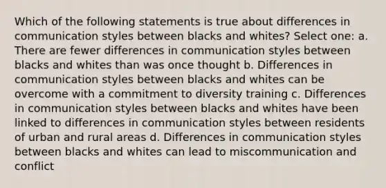 Which of the following statements is true about differences in communication styles between blacks and whites? Select one: a. There are fewer differences in communication styles between blacks and whites than was once thought b. Differences in communication styles between blacks and whites can be overcome with a commitment to diversity training c. Differences in communication styles between blacks and whites have been linked to differences in communication styles between residents of urban and rural areas d. Differences in communication styles between blacks and whites can lead to miscommunication and conflict