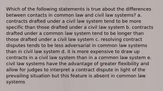 Which of the following statements is true about the differences between contacts in common law and civil law systems? a. contracts drafted under a civil law system tend to be more specific than those drafted under a civil law system b. contracts drafted under a common law system tend to be longer than those drafted under a civil law system c. resolving contract disputes tends to be less adversarial in common law systems than in civil law system d. it is more expensive to draw up contracts in a civil law system than in a common law system e. civil law systems have the advantage of greater flexibility and allow for judges to interpret a contract dispute in light of the prevailing situation but this feature is absent in common law systems