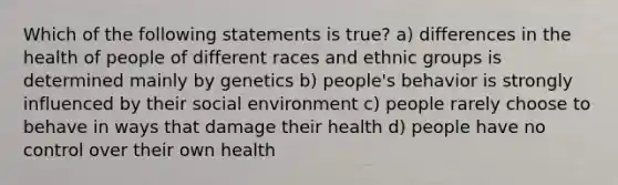 Which of the following statements is true? a) differences in the health of people of different races and ethnic groups is determined mainly by genetics b) people's behavior is strongly influenced by their social environment c) people rarely choose to behave in ways that damage their health d) people have no control over their own health