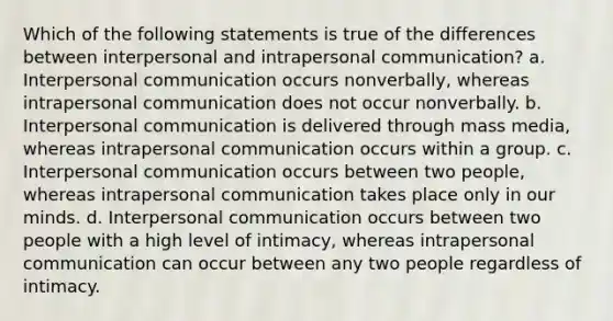 Which of the following statements is true of the differences between interpersonal and intrapersonal communication? a. Interpersonal communication occurs nonverbally, whereas intrapersonal communication does not occur nonverbally. b. Interpersonal communication is delivered through mass media, whereas intrapersonal communication occurs within a group. c. Interpersonal communication occurs between two people, whereas intrapersonal communication takes place only in our minds. d. Interpersonal communication occurs between two people with a high level of intimacy, whereas intrapersonal communication can occur between any two people regardless of intimacy.