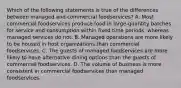 Which of the following statements is true of the differences between managed and commercial​ foodservices? A. Most commercial foodservices produce food in​ large-quantity batches for service and consumption within fixed time​ periods, whereas managed services do not. B. Managed operations are more likely to be housed in host organizations than commercial foodservices. C. The guests of managed foodservices are more likely to have alternative dining options than the guests of commercial foodservices. D. The volume of business is more consistent in commercial foodservices than managed foodservices.