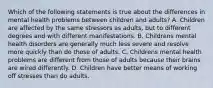 Which of the following statements is true about the differences in mental health problems between children and adults? A. Children are affected by the same stressors as adults, but to different degrees and with different manifestations. B. Childrens mental health disorders are generally much less severe and resolve more quickly than do those of adults. C. Childrens mental health problems are different from those of adults because their brains are wired differently. D. Children have better means of working off stresses than do adults.