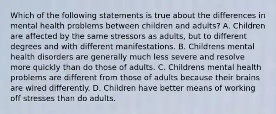 Which of the following statements is true about the differences in mental health problems between children and adults? A. Children are affected by the same stressors as adults, but to different degrees and with different manifestations. B. Childrens mental health disorders are generally much less severe and resolve more quickly than do those of adults. C. Childrens mental health problems are different from those of adults because their brains are wired differently. D. Children have better means of working off stresses than do adults.