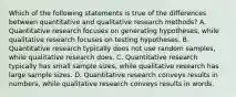 Which of the following statements is true of the differences between quantitative and qualitative research methods? A. Quantitative research focuses on generating hypotheses, while qualitative research focuses on testing hypotheses. B. Quantitative research typically does not use random samples, while qualitative research does. C. Quantitative research typically has small sample sizes, while qualitative research has large sample sizes. D. Quantitative research conveys results in numbers, while qualitative research conveys results in words.