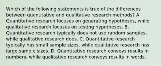 Which of the following statements is true of the differences between quantitative and qualitative research methods? A. Quantitative research focuses on generating hypotheses, while qualitative research focuses on testing hypotheses. B. Quantitative research typically does not use random samples, while qualitative research does. C. Quantitative research typically has small sample sizes, while qualitative research has large sample sizes. D. Quantitative research conveys results in numbers, while qualitative research conveys results in words.