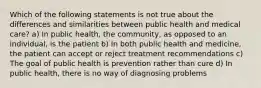 Which of the following statements is not true about the differences and similarities between public health and medical care? a) In public health, the community, as opposed to an individual, is the patient b) In both public health and medicine, the patient can accept or reject treatment recommendations c) The goal of public health is prevention rather than cure d) In public health, there is no way of diagnosing problems