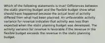 Which of the following statements is true? Differences between the static planning budget and the flexible budget show what should have happened because the actual level of activity differed from what had been planned. An unfavorable activity variance for revenue indicates that activity was less than expected when the static planning budget was developed. The activity variance for revenue is favorable if the revenue in the flexible budget exceeds the revenue in the static planning budget.