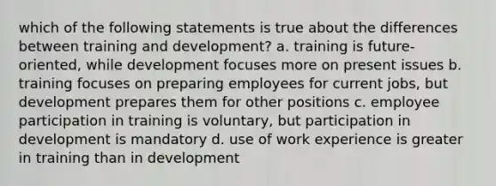 which of the following statements is true about the differences between training and development? a. training is future-oriented, while development focuses more on present issues b. training focuses on preparing employees for current jobs, but development prepares them for other positions c. employee participation in training is voluntary, but participation in development is mandatory d. use of work experience is greater in training than in development