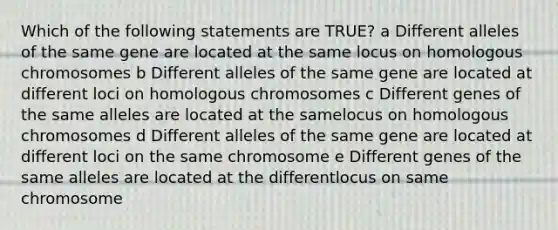 Which of the following statements are TRUE? a Different alleles of the same gene are located at the same locus on homologous chromosomes b Different alleles of the same gene are located at different loci on homologous chromosomes c Different genes of the same alleles are located at the samelocus on homologous chromosomes d Different alleles of the same gene are located at different loci on the same chromosome e Different genes of the same alleles are located at the differentlocus on same chromosome