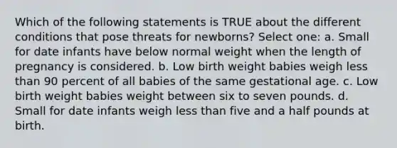 Which of the following statements is TRUE about the different conditions that pose threats for newborns? Select one: a. Small for date infants have below normal weight when the length of pregnancy is considered. b. Low birth weight babies weigh less than 90 percent of all babies of the same gestational age. c. Low birth weight babies weight between six to seven pounds. d. Small for date infants weigh less than five and a half pounds at birth.