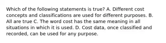 Which of the following statements is true? A. Different cost concepts and classifications are used for different purposes. B. All are true C. The word cost has the same meaning in all situations in which it is used. D. Cost data, once classified and recorded, can be used for any purpose.