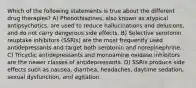 Which of the following statements is true about the different drug therapies? A) Phenothiazines, also known as atypical antipsychotics, are used to reduce hallucinations and delusions, and do not carry dangerous side effects. B) Selective serotonin reuptake inhibitors (SSRIs) are the most frequently used antidepressants and target both serotonin and norepinephrine. C) Tricyclic antidepressants and monoamine oxidase inhibitors are the newer classes of antidepressants. D) SSRIs produce side effects such as nausea, diarrhea, headaches, daytime sedation, sexual dysfunction, and agitation.