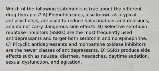 Which of the following statements is true about the different drug therapies? A) Phenothiazines, also known as atypical antipsychotics, are used to reduce hallucinations and delusions, and do not carry dangerous side effects. B) Selective serotonin reuptake inhibitors (SSRIs) are the most frequently used antidepressants and target both serotonin and norepinephrine. C) Tricyclic antidepressants and monoamine oxidase inhibitors are the newer classes of antidepressants. D) SSRIs produce side effects such as nausea, diarrhea, headaches, daytime sedation, sexual dysfunction, and agitation.