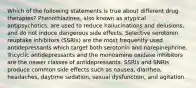 Which of the following statements is true about different drug therapies? Phenothiazines, also known as atypical antipsychotics, are used to reduce hallucinations and delusions, and do not induce dangerous side effects. Selective serotonin reuptake inhibitors (SSRIs) are the most frequently used antidepressants which target both serotonin and norepinephrine. Tricyclic antidepressants and the monoamine oxidase inhibitors are the newer classes of antidepressants. SSRIs and SNRIs produce common side effects such as nausea, diarrhea, headaches, daytime sedation, sexual dysfunction, and agitation.