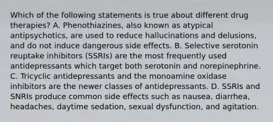 Which of the following statements is true about different drug therapies? A. Phenothiazines, also known as atypical antipsychotics, are used to reduce hallucinations and delusions, and do not induce dangerous side effects. B. Selective serotonin reuptake inhibitors (SSRIs) are the most frequently used antidepressants which target both serotonin and norepinephrine. C. Tricyclic antidepressants and the monoamine oxidase inhibitors are the newer classes of antidepressants. D. SSRIs and SNRIs produce common side effects such as nausea, diarrhea, headaches, daytime sedation, sexual dysfunction, and agitation.