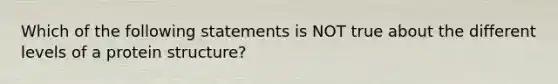 Which of the following statements is NOT true about the different levels of a protein structure?